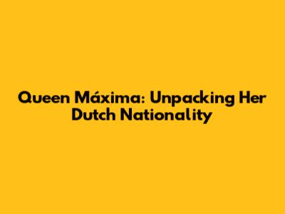 Queen Máxima: Unpacking Her Dutch Nationality