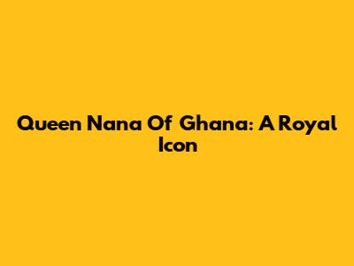 Queen Nana Of Ghana: A Royal Icon
