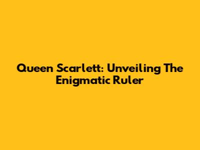 Queen Scarlett: Unveiling The Enigmatic Ruler
