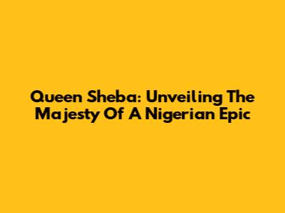 Queen Sheba: Unveiling The Majesty Of A Nigerian Epic