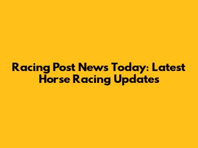 Racing Post News Today: Latest Horse Racing Updates