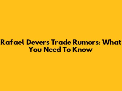Rafael Devers Trade Rumors: What You Need To Know