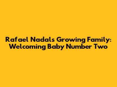 Rafael Nadal's Growing Family: Welcoming Baby Number Two