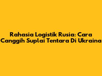 Rahasia Logistik Rusia: Cara Canggih Suplai Tentara Di Ukraina