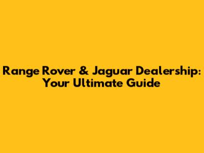 Range Rover & Jaguar Dealership: Your Ultimate Guide