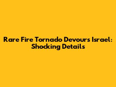 Rare Fire Tornado Devours Israel: Shocking Details