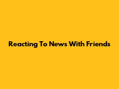 Reacting To News With Friends