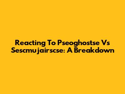 Reacting To Pseoghostse Vs Sescmujairscse: A Breakdown