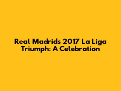 Real Madrid's 2017 La Liga Triumph: A Celebration