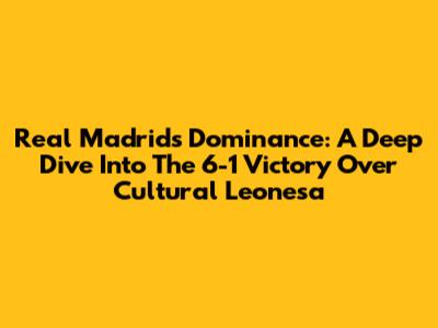 Real Madrid's Dominance: A Deep Dive Into The 6-1 Victory Over Cultural Leonesa
