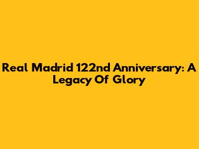 Real Madrid 122nd Anniversary: A Legacy Of Glory