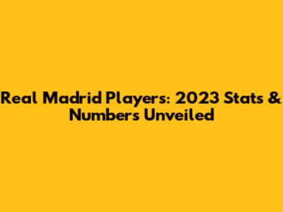 Real Madrid Players: 2023 Stats & Numbers Unveiled