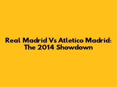 Real Madrid Vs Atletico Madrid: The 2014 Showdown