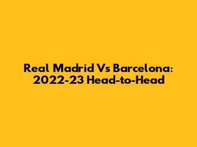 Real Madrid Vs Barcelona: 2022-23 Head-to-Head