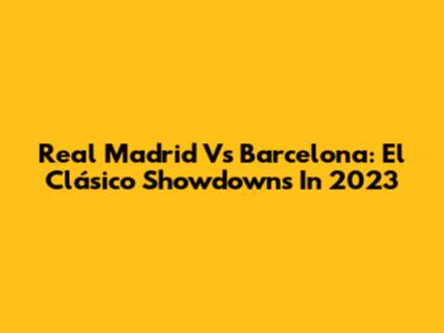 Real Madrid Vs Barcelona: El Clásico Showdowns In 2023