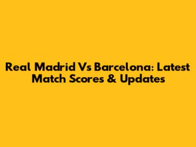 Real Madrid Vs Barcelona: Latest Match Scores & Updates