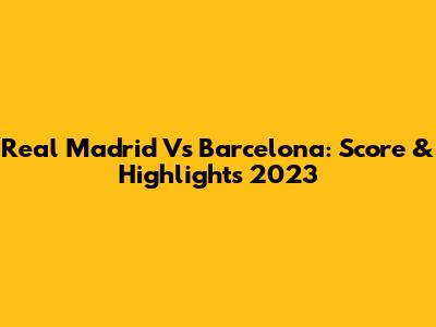 Real Madrid Vs Barcelona: Score & Highlights 2023