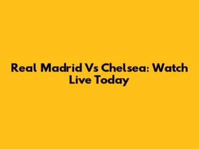 Real Madrid Vs Chelsea: Watch Live Today