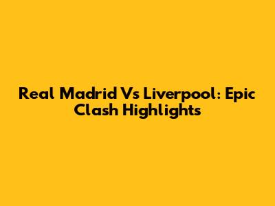 Real Madrid Vs Liverpool: Epic Clash Highlights