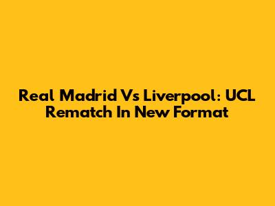 Real Madrid Vs Liverpool: UCL Rematch In New Format