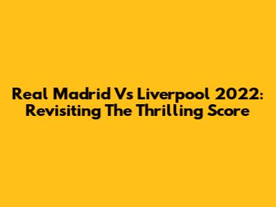 Real Madrid Vs Liverpool 2022: Revisiting The Thrilling Score
