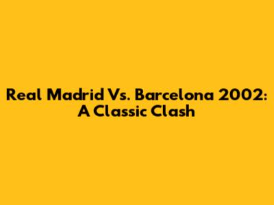Real Madrid Vs. Barcelona 2002: A Classic Clash