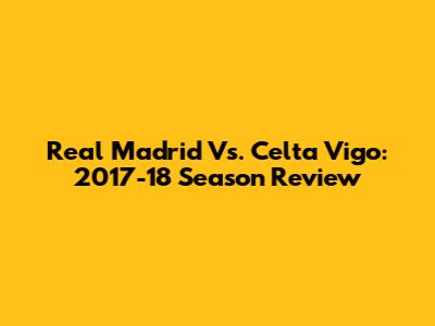 Real Madrid Vs. Celta Vigo: 2017-18 Season Review