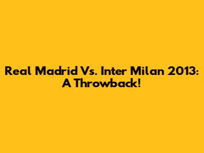 Real Madrid Vs. Inter Milan 2013: A Throwback!