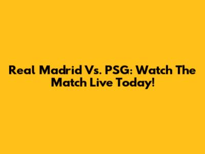 Real Madrid Vs. PSG: Watch The Match Live Today!