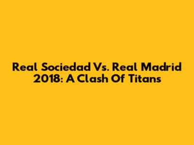 Real Sociedad Vs. Real Madrid 2018: A Clash Of Titans