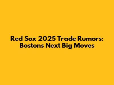 Red Sox 2025 Trade Rumors: Boston's Next Big Moves