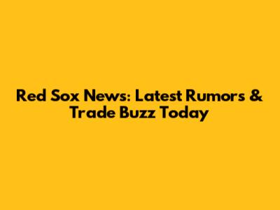 Red Sox News: Latest Rumors & Trade Buzz Today