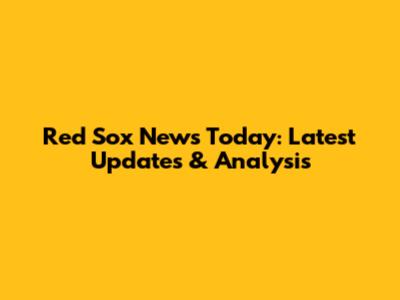 Red Sox News Today: Latest Updates & Analysis