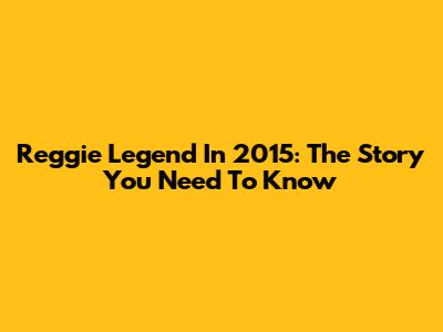 Reggie Legend In 2015: The Story You Need To Know