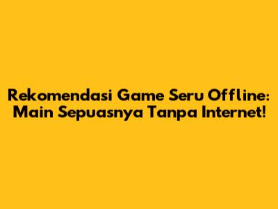 Rekomendasi Game Seru Offline: Main Sepuasnya Tanpa Internet!