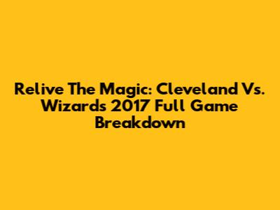 Relive The Magic: Cleveland Vs. Wizards 2017 Full Game Breakdown