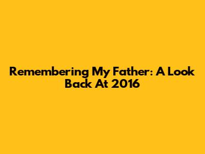 Remembering My Father: A Look Back At 2016