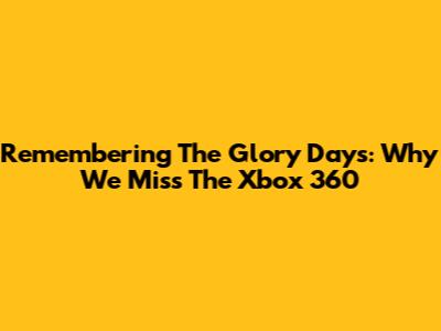 Remembering The Glory Days: Why We Miss The Xbox 360