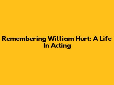 Remembering William Hurt: A Life In Acting