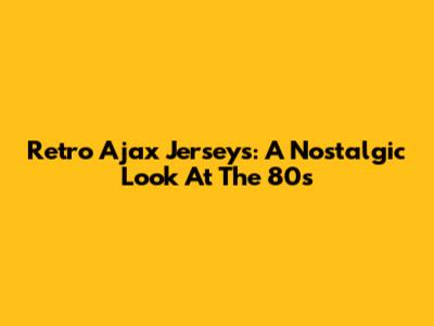 Retro Ajax Jerseys: A Nostalgic Look At The 80s