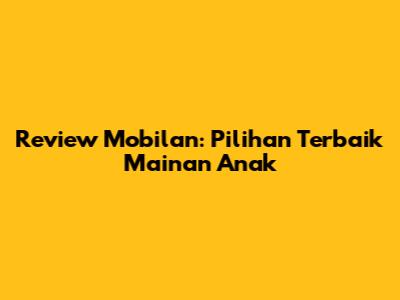 Review Mobilan: Pilihan Terbaik Mainan Anak