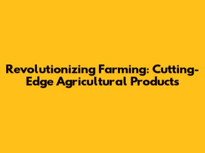 Revolutionizing Farming: Cutting-Edge Agricultural Products