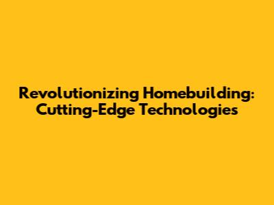 Revolutionizing Homebuilding: Cutting-Edge Technologies