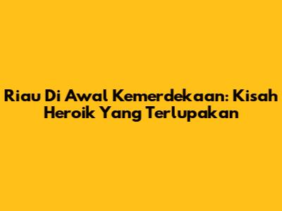Riau Di Awal Kemerdekaan: Kisah Heroik Yang Terlupakan