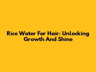 Rice Water For Hair: Unlocking Growth And Shine