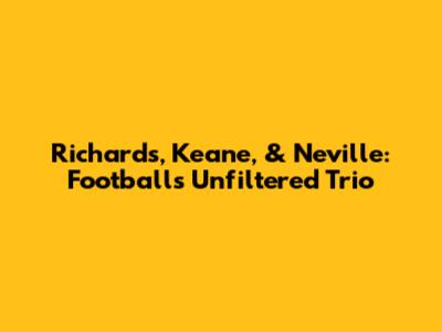 Richards, Keane, & Neville: Football's Unfiltered Trio