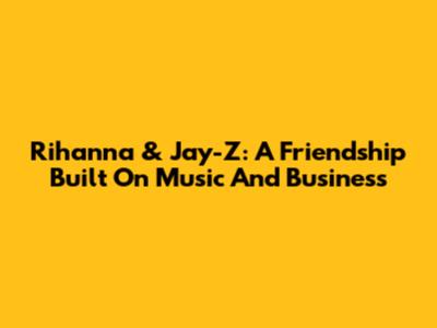 Rihanna & Jay-Z: A Friendship Built On Music And Business