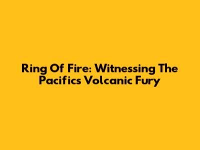 Ring Of Fire: Witnessing The Pacific's Volcanic Fury