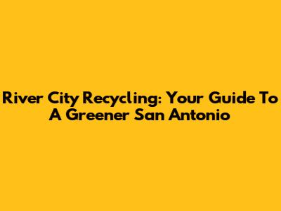 River City Recycling: Your Guide To A Greener San Antonio
