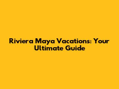 Riviera Maya Vacations: Your Ultimate Guide